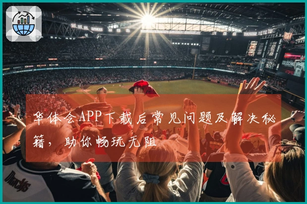 华体会APP下载后常见问题及解决秘籍，助你畅玩无阻