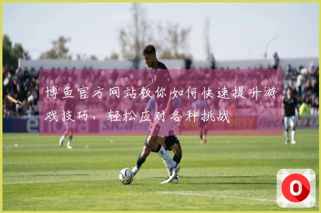 博鱼官方网站教你如何快速提升游戏技巧，轻松应对各种挑战