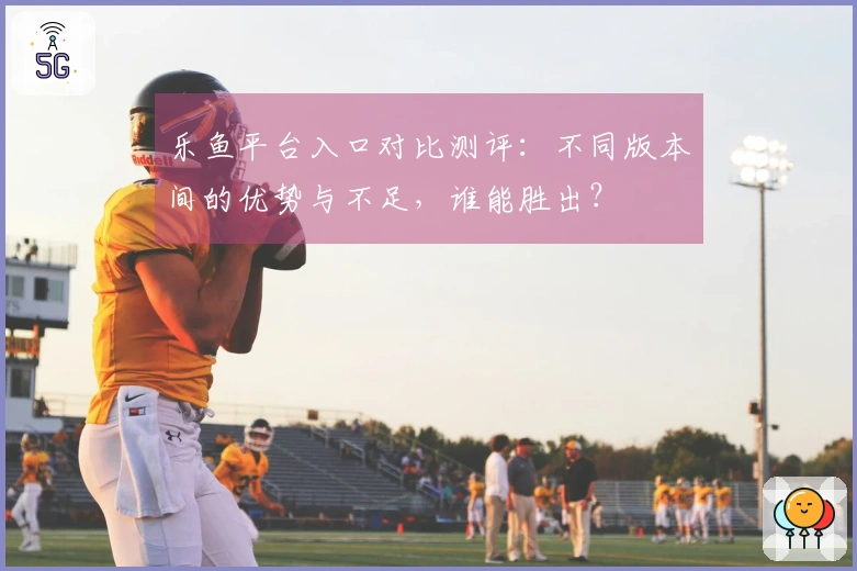 乐鱼平台入口对比测评：不同版本间的优势与不足，谁能胜出？