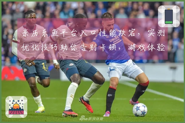 亲历乐鱼平台入口性能跌宕，实测优化技巧助你告别卡顿，游戏体验跃升！