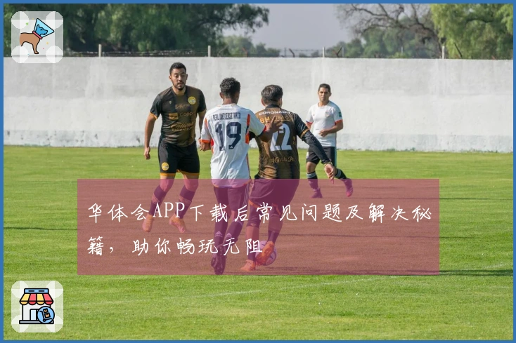 华体会APP下载后常见问题及解决秘籍，助你畅玩无阻
