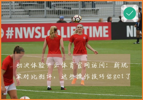 初次体验开云体育官网访问：新玩家对比测评，这些操作技巧你get了吗