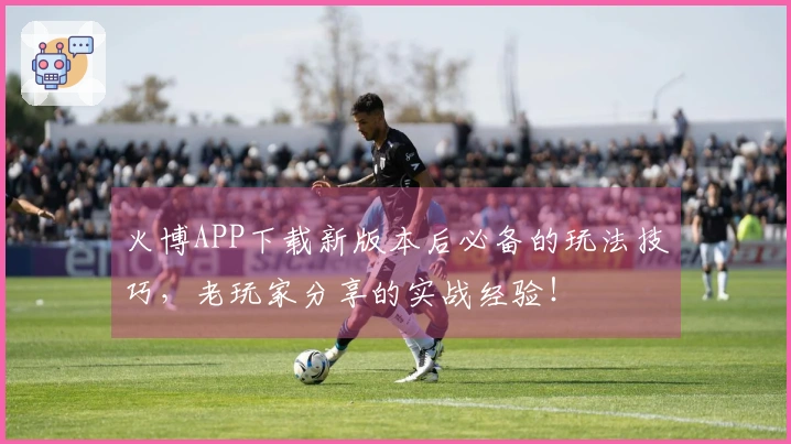 火博APP下载新版本后必备的玩法技巧,老玩家分享的实战经验!