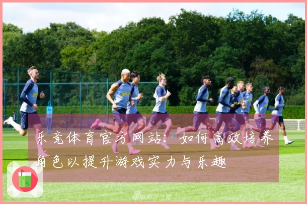 乐竞体育官方网站：如何高效培养角色以提升游戏实力与乐趣